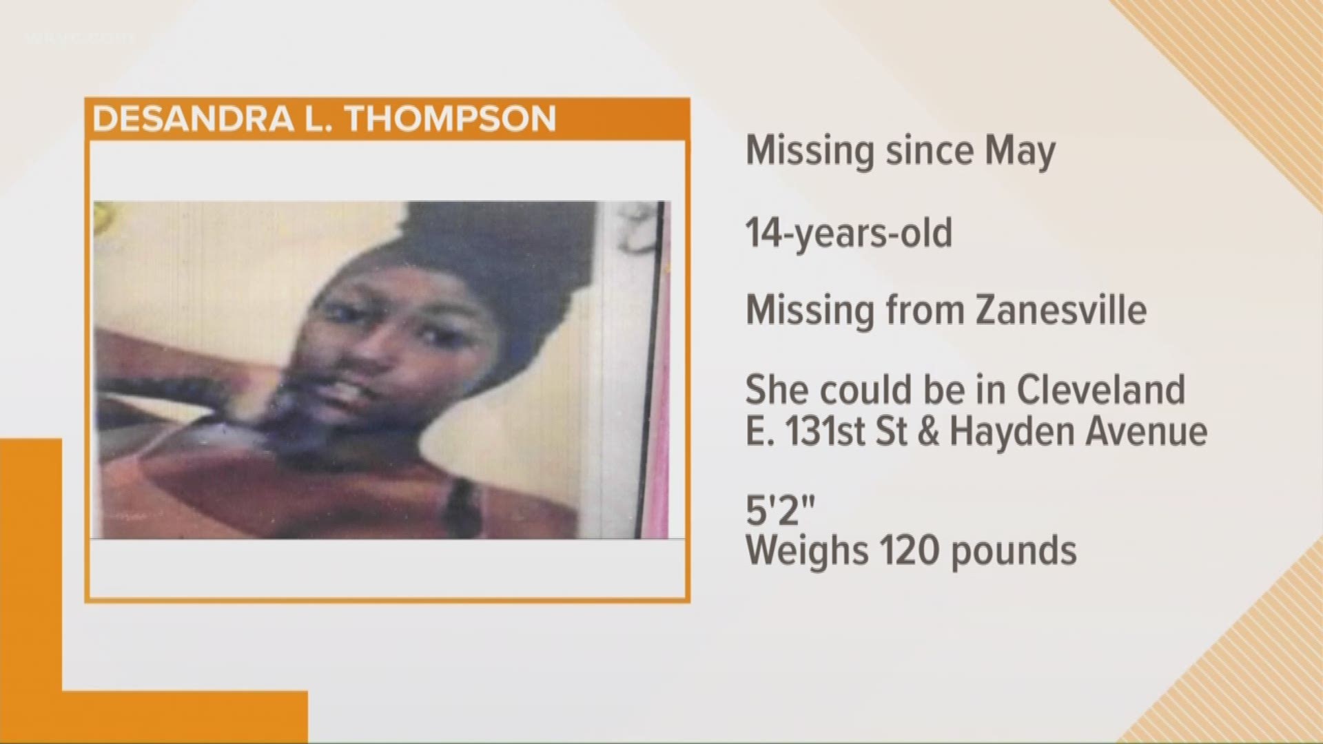 Aug. 23, 2018: Police say 14-year-old Desandra L. Thompson was initially reported missing from Zainesville, but is possibly in the area of E. 131st Street and Hayden Avenue in Cleveland.